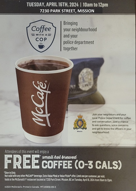 Poster: Coffee with a cop at the Mission McDonald's, 7230 Park Street, on April 16 from 10 am to 12 pm.  Join your neighbours and your local police for coffee and a conversation.  Ask questions, voice concerns, and meet one of your local officers.  Attendees will receive a free small coffee.