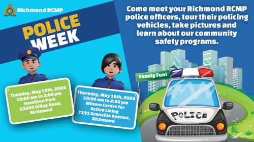 Richmond RCMP, Police Week, Come meet your Richmond RCMP police officers, tour their policing vehicles, take pictures and learn about our community safety programs. Tuesday May 14, 2024, from 10:00 am to 2:00 pm Hamilton Community Park (beside Community Centre) 5140 Smith Drive, Richmond BC   Thursday May 16, 2024, from 10:00 am to 2:00 pm Minoru Centre for Active Living (promenade) 7191 Granville Ave, Richmond BC